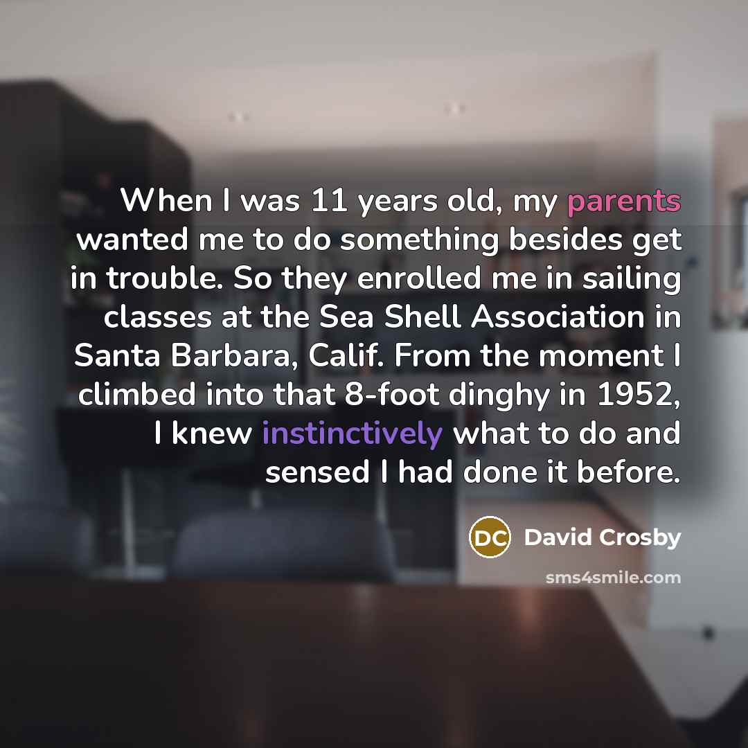 “When I was 11 years old, my parents wanted me to do something besides get in trouble. So they enrolled me in sailing classes at the Sea Shell Association in Santa Barbara, Calif. From the moment I climbed into that 8-foot dinghy in 1952, I knew instinctively what to do and sensed I had done it…” quote by David Crosby