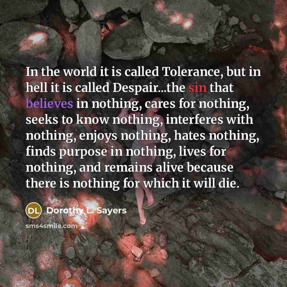 “In the world it is called Tolerance, but in hell it is called Despair...the sin that believes in nothing, cares for nothing, seeks to know nothing, interferes with nothing, enjoys nothing, hates nothing, finds purpose in nothing, lives for nothing, and remains alive because there is nothing for…” quote by Dorothy L. Sayers