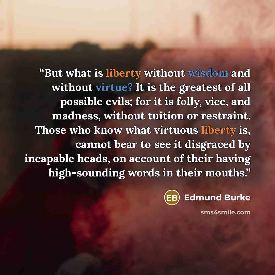 “But what is liberty without wisdom and without virtue? It is the greatest of all possible evils; for it is folly, vice, and madness, without tuition or restraint. Those who know what virtuous liberty is, cannot bear to see it disgraced by incapable heads, on account of their having high-sounding…” quote by Edmund Burke