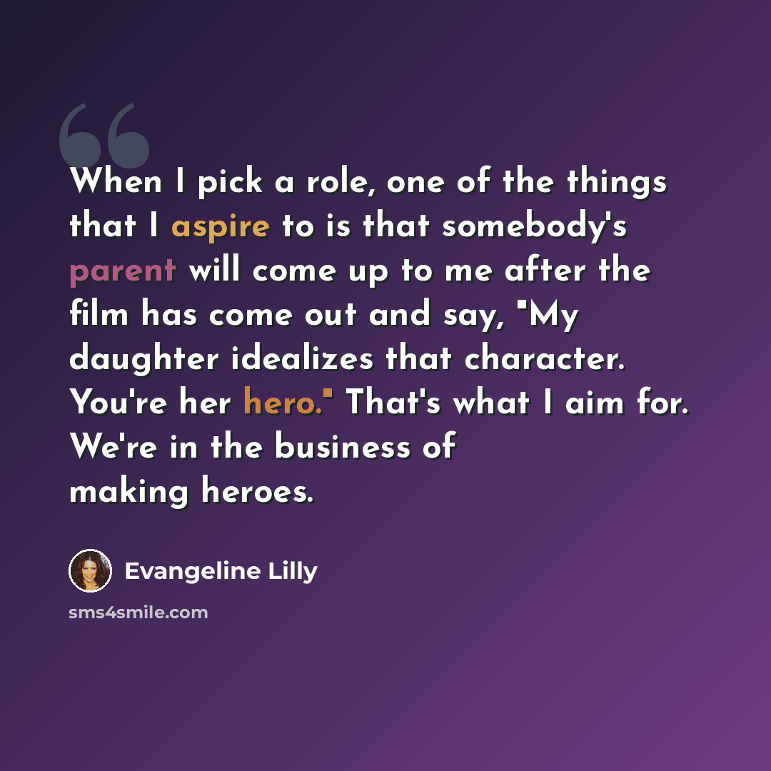 “When I pick a role, one of the things that I aspire to is that somebody's parent will come up to me after the film has come out and say, "My daughter idealizes that character. You're her hero." That's what I aim for. We're in the business of making heroes.” quote by Evangeline Lilly