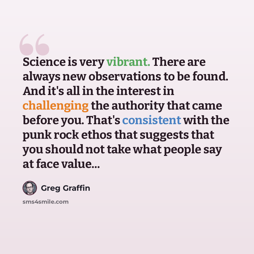 “Science is very vibrant. There are always new observations to be found. And it's all in the interest in challenging the authority that came before you. That's consistent with the punk rock ethos that suggests that you should not take what people say at face value...” quote by Greg Graffin