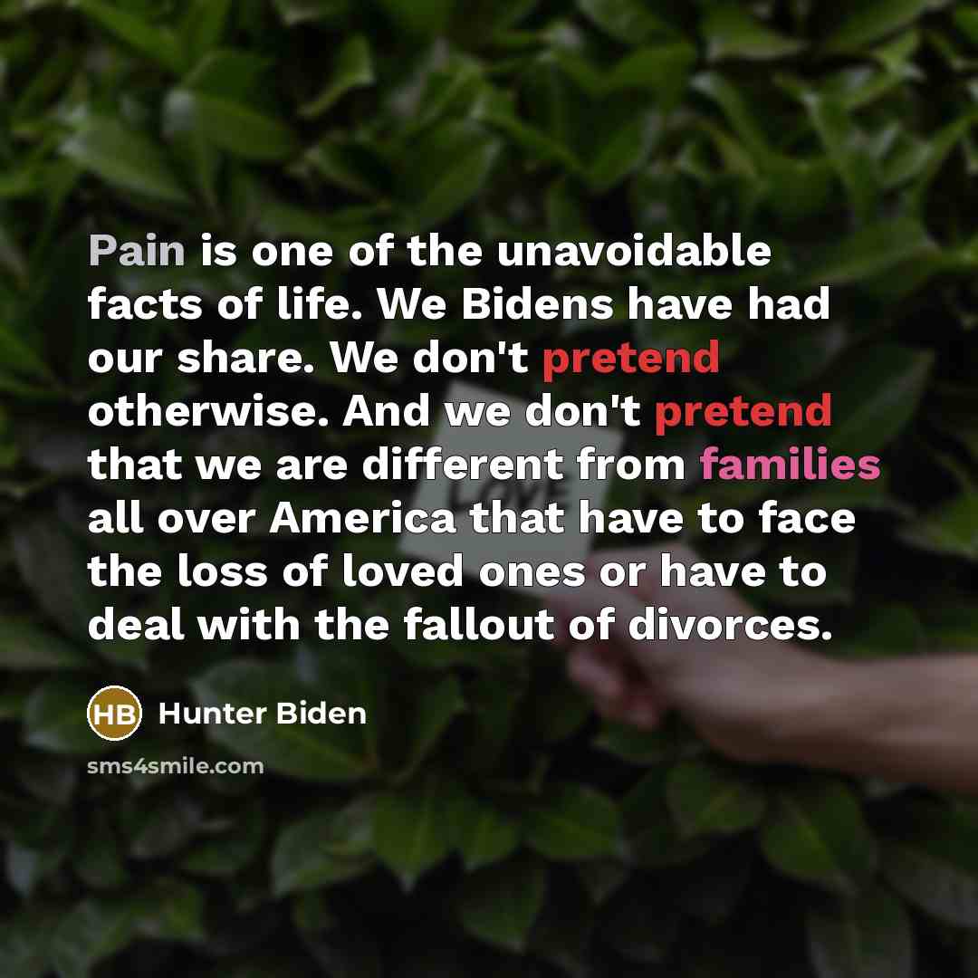 “Pain is one of the unavoidable facts of life. We Bidens have had our share. We don't pretend otherwise. And we don't pretend that we are different from families all over America that have to face the loss of loved ones or have to deal with the fallout of divorces.” quote by Hunter Biden