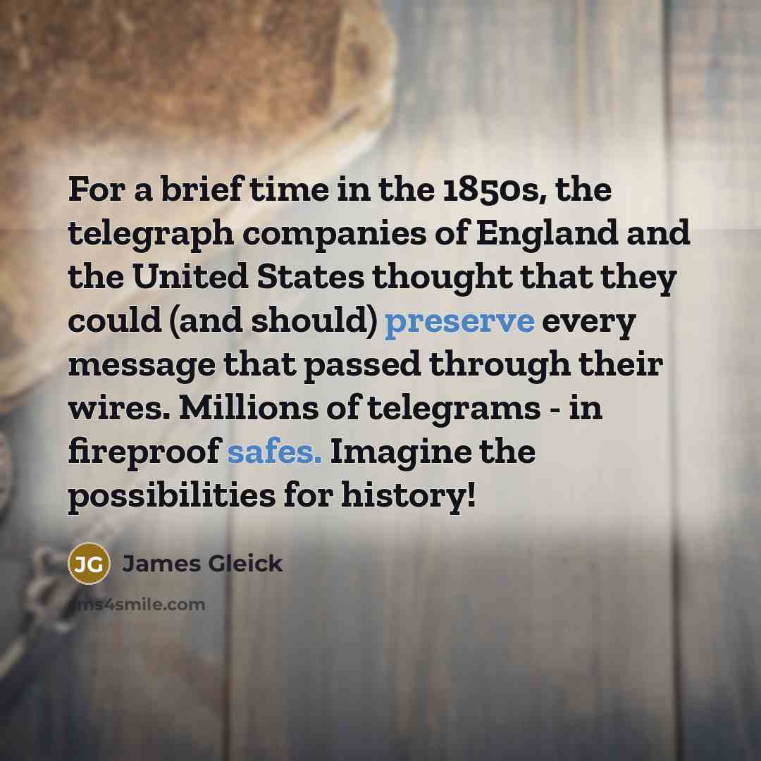 “For a brief time in the 1850s, the telegraph companies of England and the United States thought that they could (and should) preserve every message that passed through their wires. Millions of telegrams - in fireproof safes. Imagine the possibilities for history!” quote by James Gleick