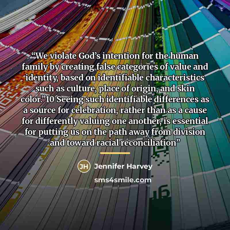 “We violate God’s intention for the human family by creating false categories of value and identity, based on identifiable characteristics such as culture, place of origin, and skin color.”10 Seeing such identifiable differences as a source for celebration, rather than as a cause for differently…” quote by Jennifer Harvey