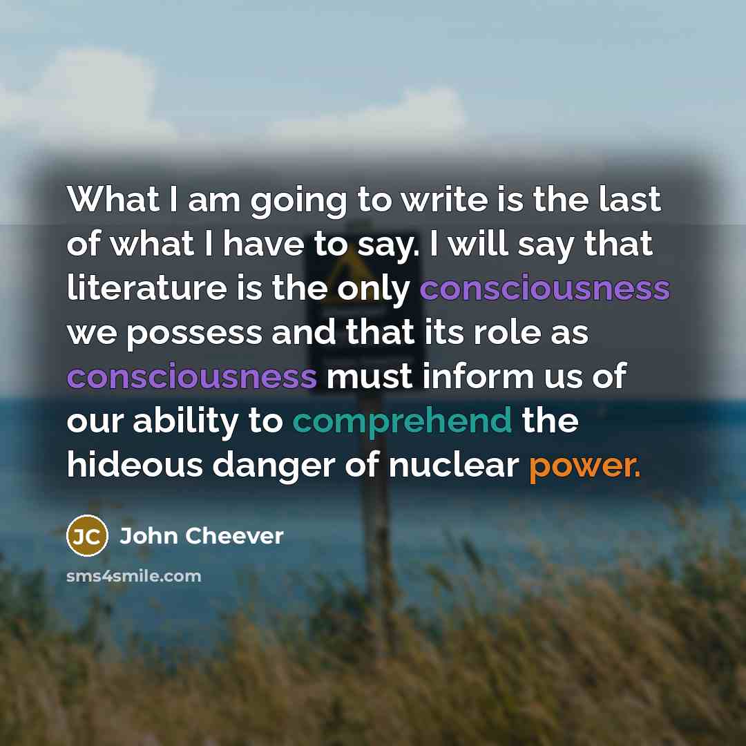 “What I am going to write is the last of what I have to say. I will say that literature is the only consciousness we possess and that its role as consciousness must inform us of our ability to comprehend the hideous danger of nuclear power.” quote by John Cheever