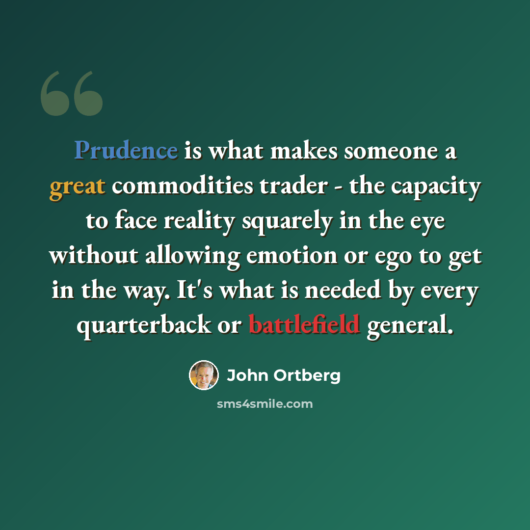 “Prudence is what makes someone a great commodities trader - the capacity to face reality squarely in the eye without allowing emotion or ego to get in the way. It's what is needed by every quarterback or battlefield general.” quote by John Ortberg