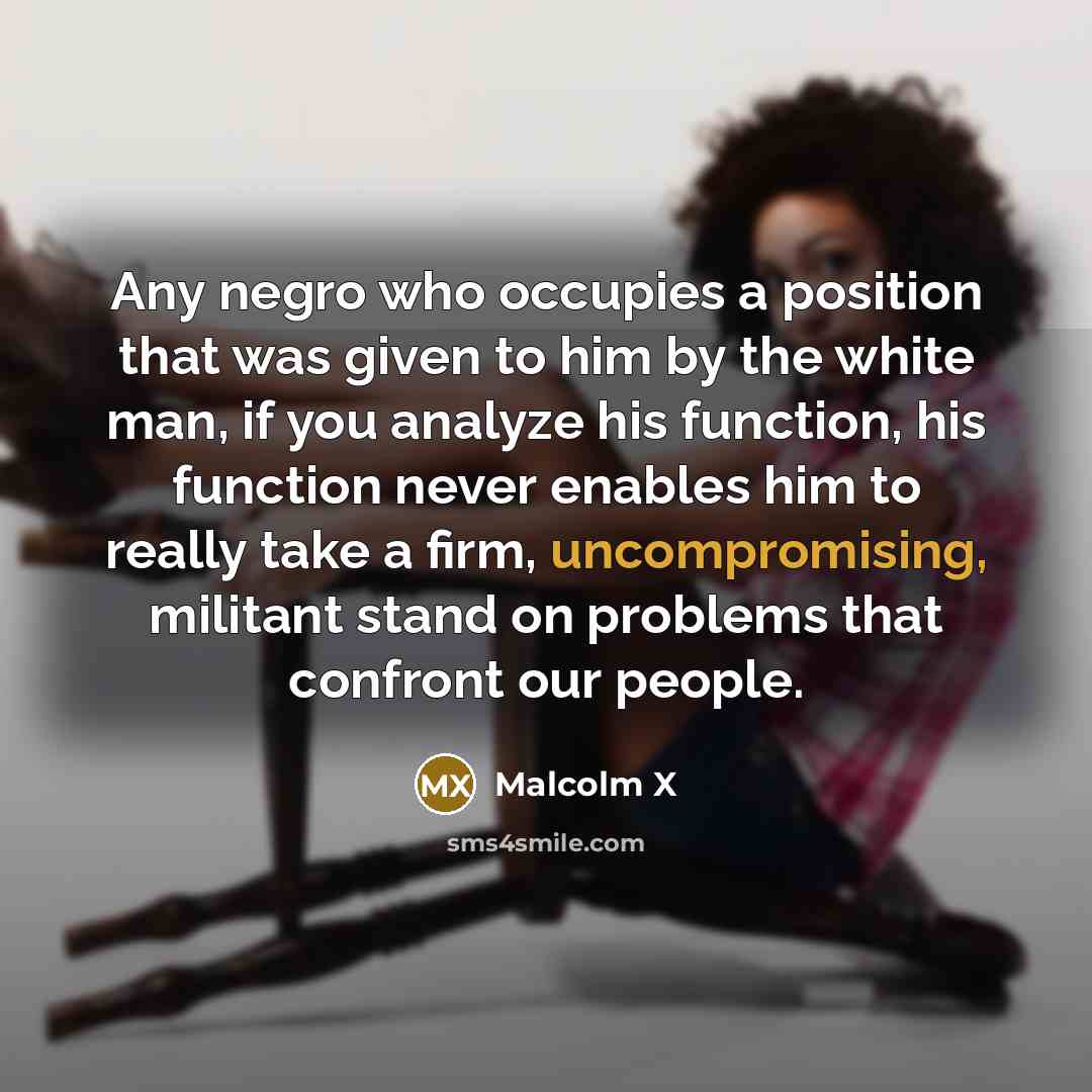 “Any negro who occupies a position that was given to him by the white man, if you analyze his function, his function never enables him to really take a firm, uncompromising, militant stand on problems that confront our people.” quote by Malcolm X
