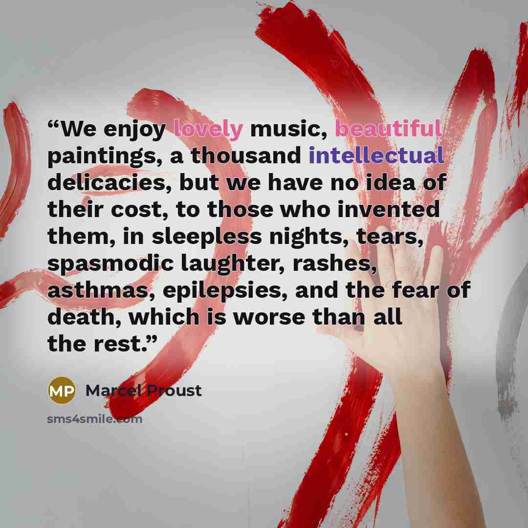“We enjoy lovely music, beautiful paintings, a thousand intellectual delicacies, but we have no idea of their cost, to those who invented them, in sleepless nights, tears, spasmodic laughter, rashes, asthmas, epilepsies, and the fear of death, which is worse than all the rest.” quote by Marcel Proust