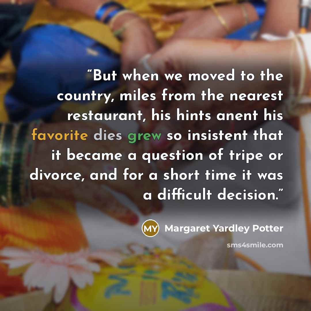 “But when we moved to the country, miles from the nearest restaurant, his hints anent his favorite dies grew so insistent that it became a question of tripe or divorce, and for a short time it was a difficult decision.” quote by Margaret Yardley Potter