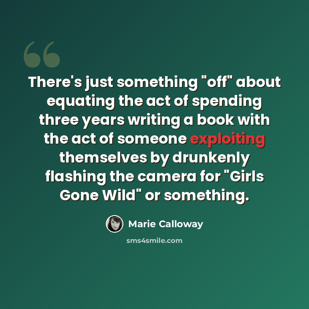 “There's just something "off" about equating the act of spending three years writing a book with the act of someone exploiting themselves by drunkenly flashing the camera for "Girls Gone Wild" or something.” quote by Marie Calloway