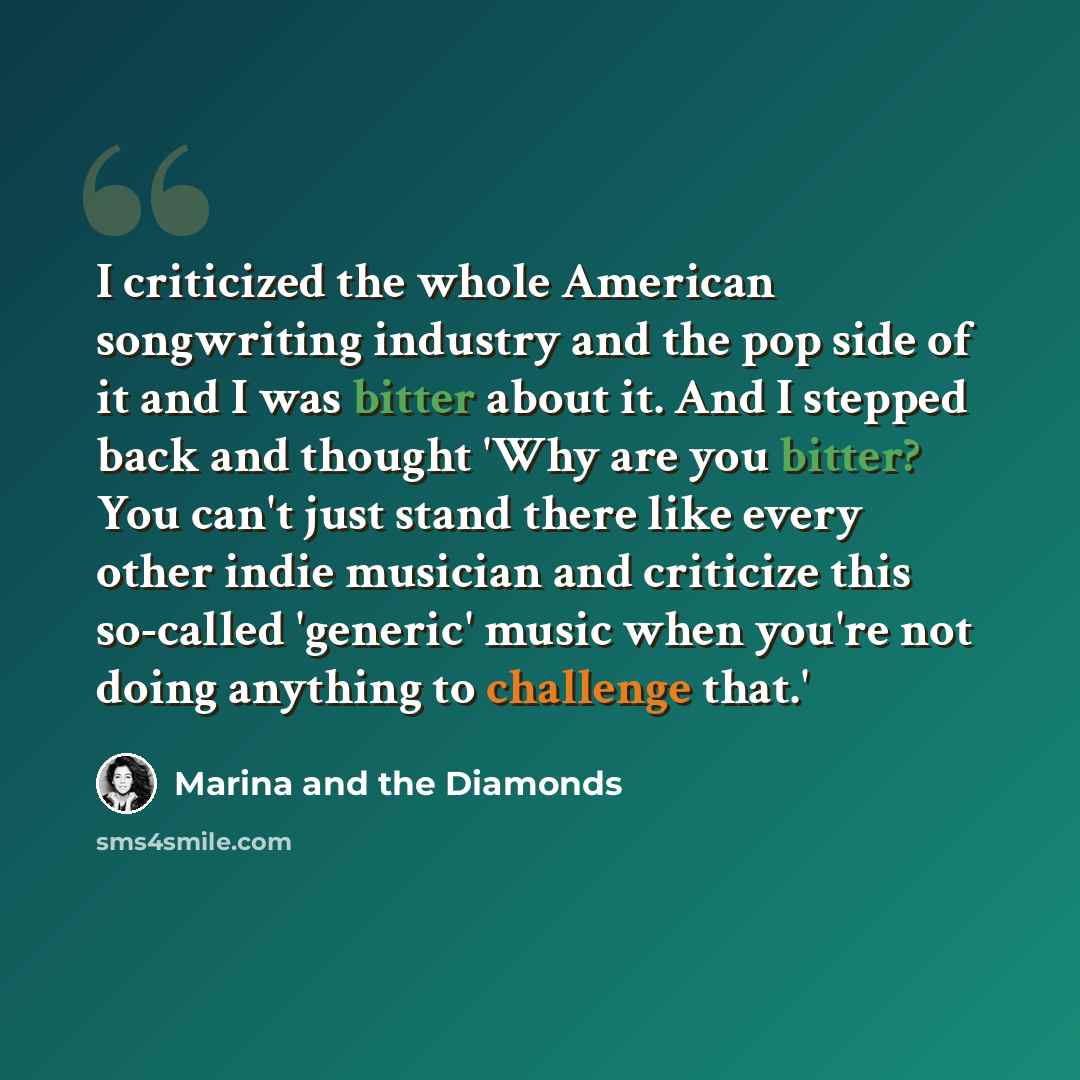 “I criticized the whole American songwriting industry and the pop side of it and I was bitter about it. And I stepped back and thought 'Why are you bitter? You can't just stand there like every other indie musician and criticize this so-called 'generic' music when you're not doing anything to…” quote by Marina and the Diamonds