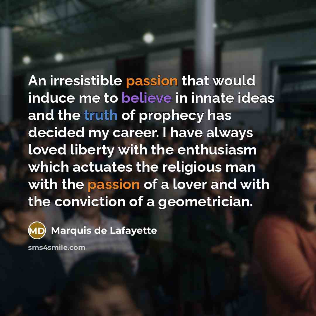 “An irresistible passion that would induce me to believe in innate ideas and the truth of prophecy has decided my career. I have always loved liberty with the enthusiasm which actuates the religious man with the passion of a lover and with the conviction of a geometrician.” quote by Marquis de Lafayette