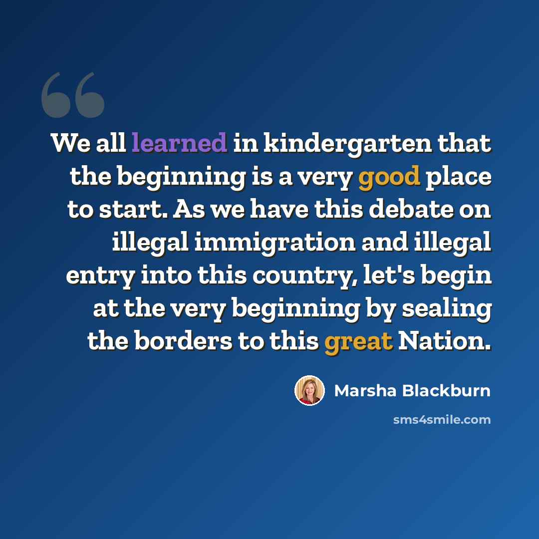 “We all learned in kindergarten that the beginning is a very good place to start. As we have this debate on illegal immigration and illegal entry into this country, let's begin at the very beginning by sealing the borders to this great Nation.” quote by Marsha Blackburn
