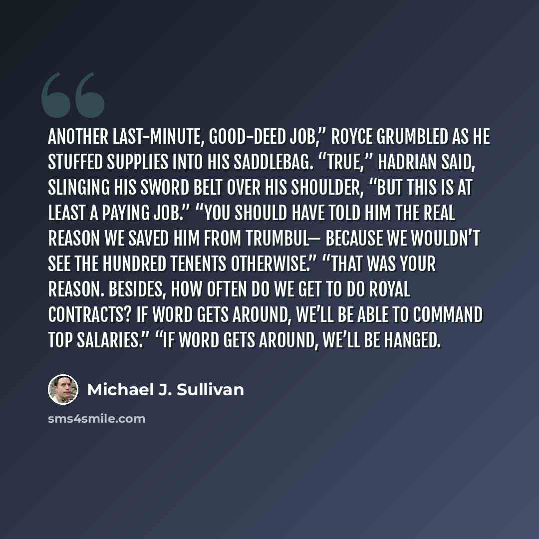 “Another last-minute, good-deed job,” Royce grumbled as he stuffed supplies into his saddlebag. “True,” Hadrian said, slinging his sword belt over his shoulder, “but this is at least a paying job.” “You should have told him the real reason we saved him from Trumbul— because we wouldn’t see the…” quote by Michael J. Sullivan