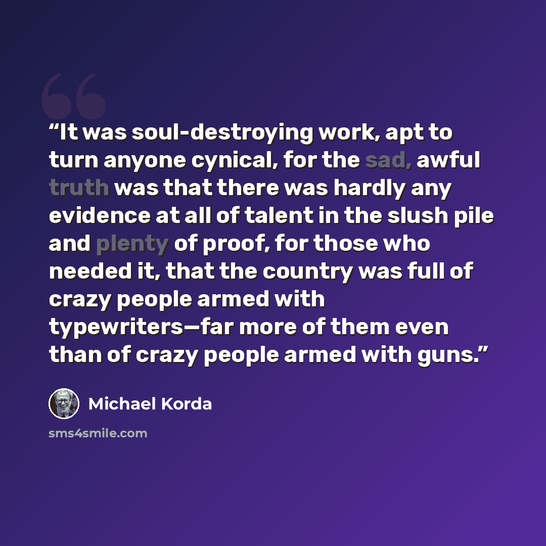 “It was soul-destroying work, apt to turn anyone cynical, for the sad, awful truth was that there was hardly any evidence at all of talent in the slush pile and plenty of proof, for those who needed it, that the country was full of crazy people armed with typewriters—far more of them even than of…” quote by Michael Korda