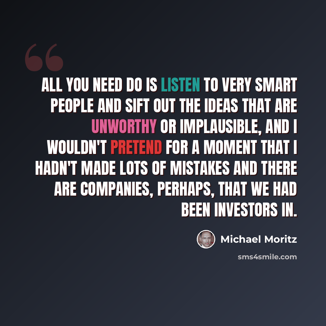 “All you need do is listen to very smart people and sift out the ideas that are unworthy or implausible, and I wouldn't pretend for a moment that I hadn't made lots of mistakes and there are companies, perhaps, that we had been investors in.” quote by Michael Moritz