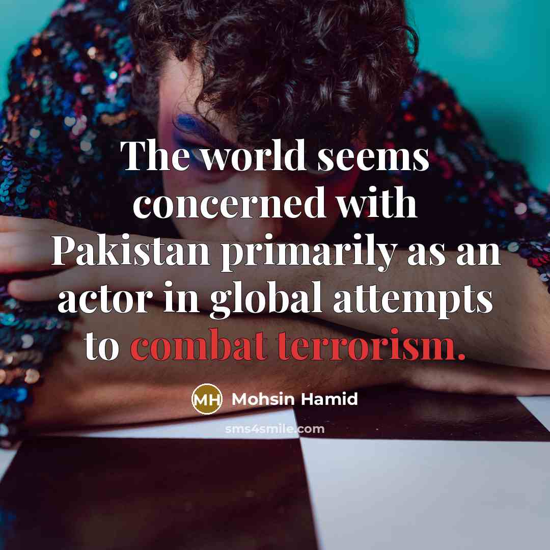 “The world seems concerned with Pakistan primarily as an actor in global attempts to combat terrorism.” quote by Mohsin Hamid