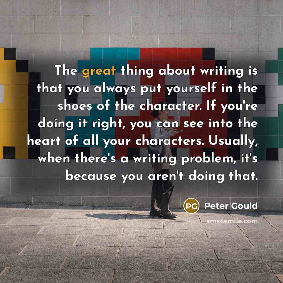 “The great thing about writing is that you always put yourself in the shoes of the character. If you're doing it right, you can see into the heart of all your characters. Usually, when there's a writing problem, it's because you aren't doing that.” quote by Peter Gould