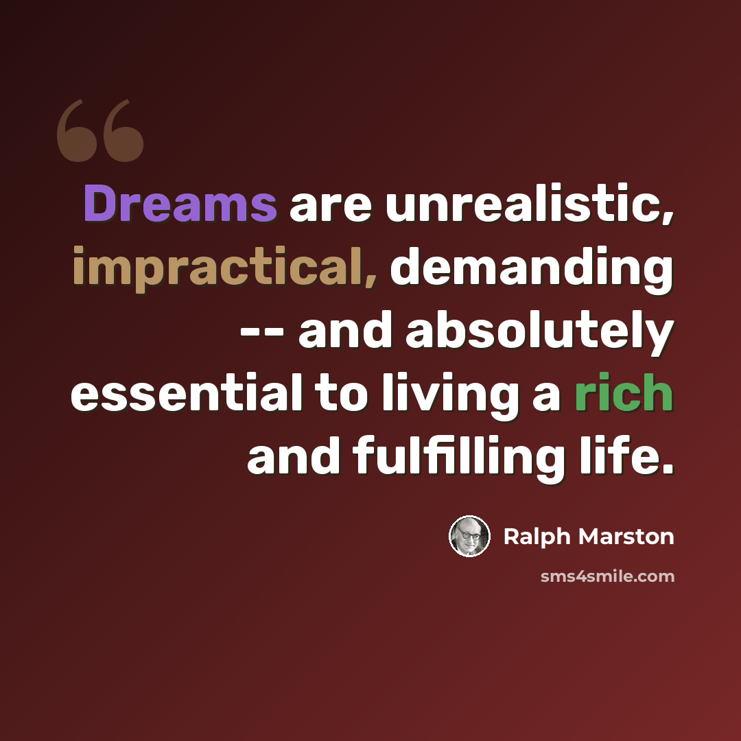 “Dreams are unrealistic, impractical, demanding -- and absolutely essential to living a rich and fulfilling life.” quote by Ralph Marston