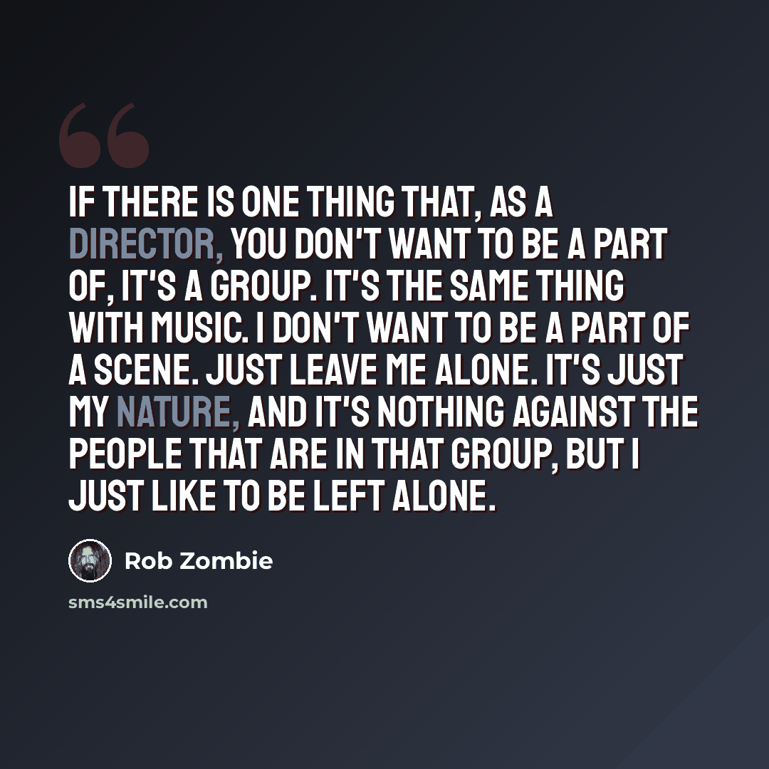 “If there is one thing that, as a director, you don't want to be a part of, it's a group. It's the same thing with music. I don't want to be a part of a scene. Just leave me alone. It's just my nature, and it's nothing against the people that are in that group, but I just like to be left alone.” quote by Rob Zombie