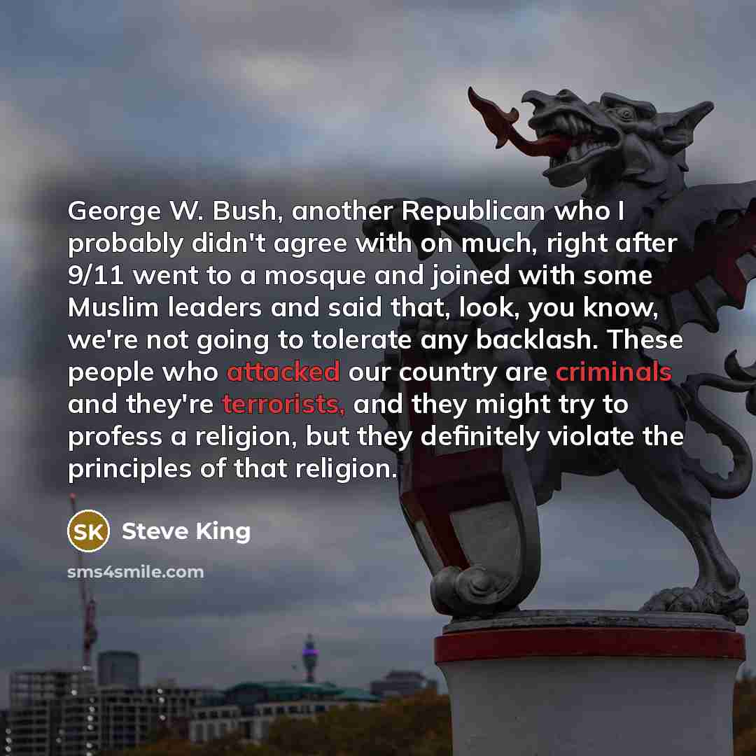 “George W. Bush, another Republican who I probably didn't agree with on much, right after 9/11 went to a mosque and joined with some Muslim leaders and said that, look, you know, we're not going to tolerate any backlash. These people who attacked our country are criminals and they're terrorists…” quote by Steve King