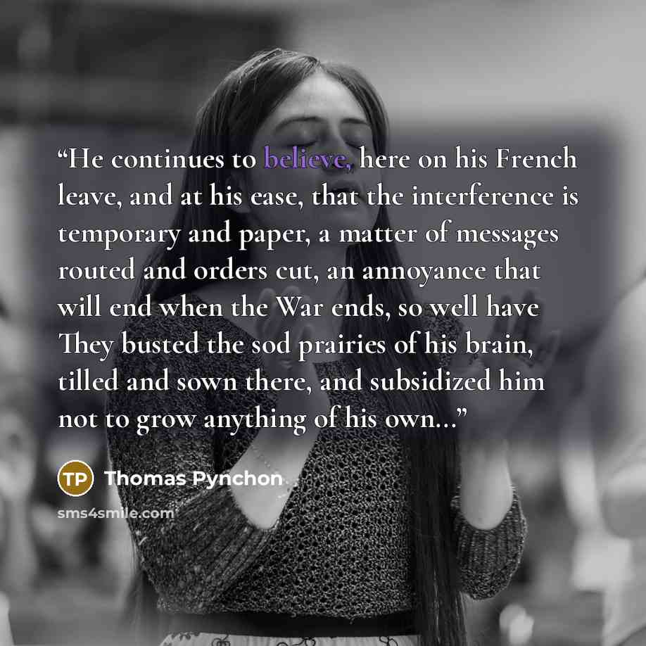 “He continues to believe, here on his French leave, and at his ease, that the interference is temporary and paper, a matter of messages routed and orders cut, an annoyance that will end when the War ends, so well have They busted the sod prairies of his brain, tilled and sown there, and subsidized…” quote by Thomas Pynchon