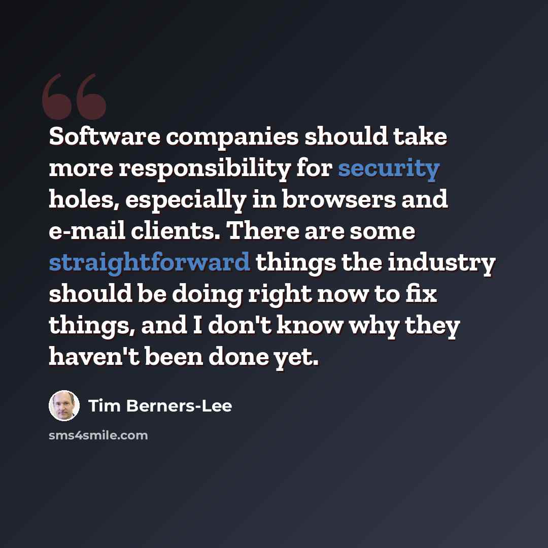 “Software companies should take more responsibility for security holes, especially in browsers and e-mail clients. There are some straightforward things the industry should be doing right now to fix things, and I don't know why they haven't been done yet.” quote by Tim Berners-Lee