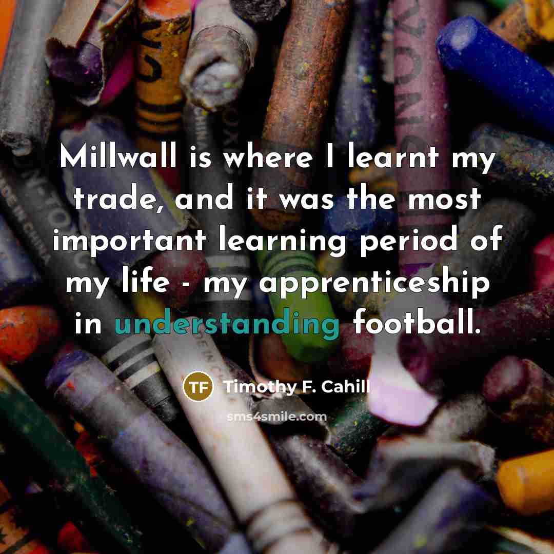 “Millwall is where I learnt my trade, and it was the most important learning period of my life - my apprenticeship in understanding football.” quote by Timothy F. Cahill