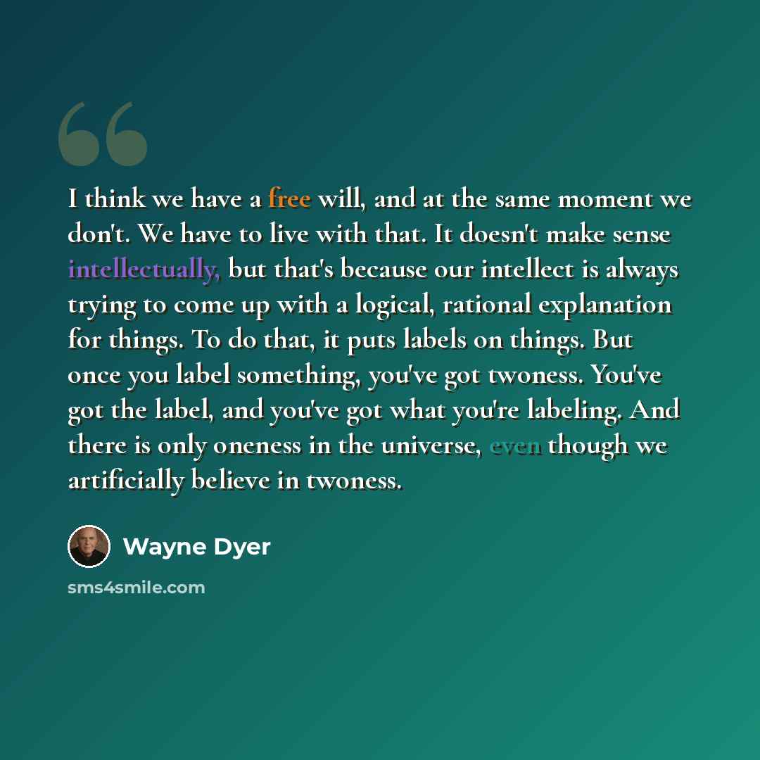 “I think we have a free will, and at the same moment we don't. We have to live with that. It doesn't make sense intellectually, but that's because our intellect is always trying to come up with a logical, rational explanation for things. To do that, it puts labels on things. But once you label…” quote by Wayne Dyer