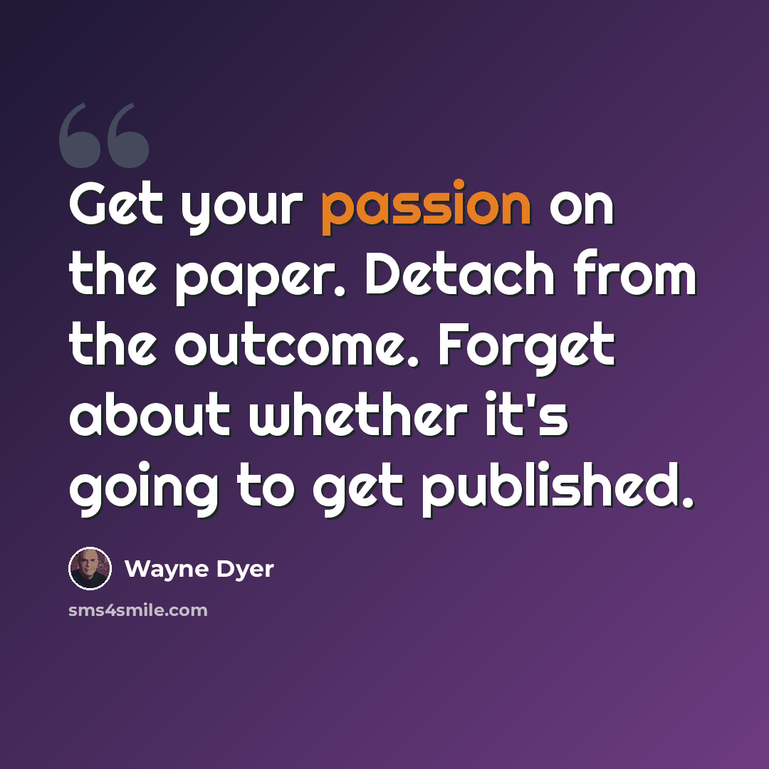 “Get your passion on the paper. Detach from the outcome. Forget about whether it's going to get published.” quote by Wayne Dyer
