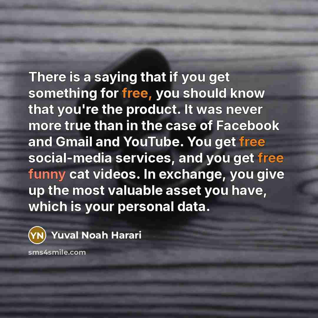 “There is a saying that if you get something for free, you should know that you're the product. It was never more true than in the case of Facebook and Gmail and YouTube. You get free social-media services, and you get free funny cat videos. In exchange, you give up the most valuable asset you…” quote by Yuval Noah Harari