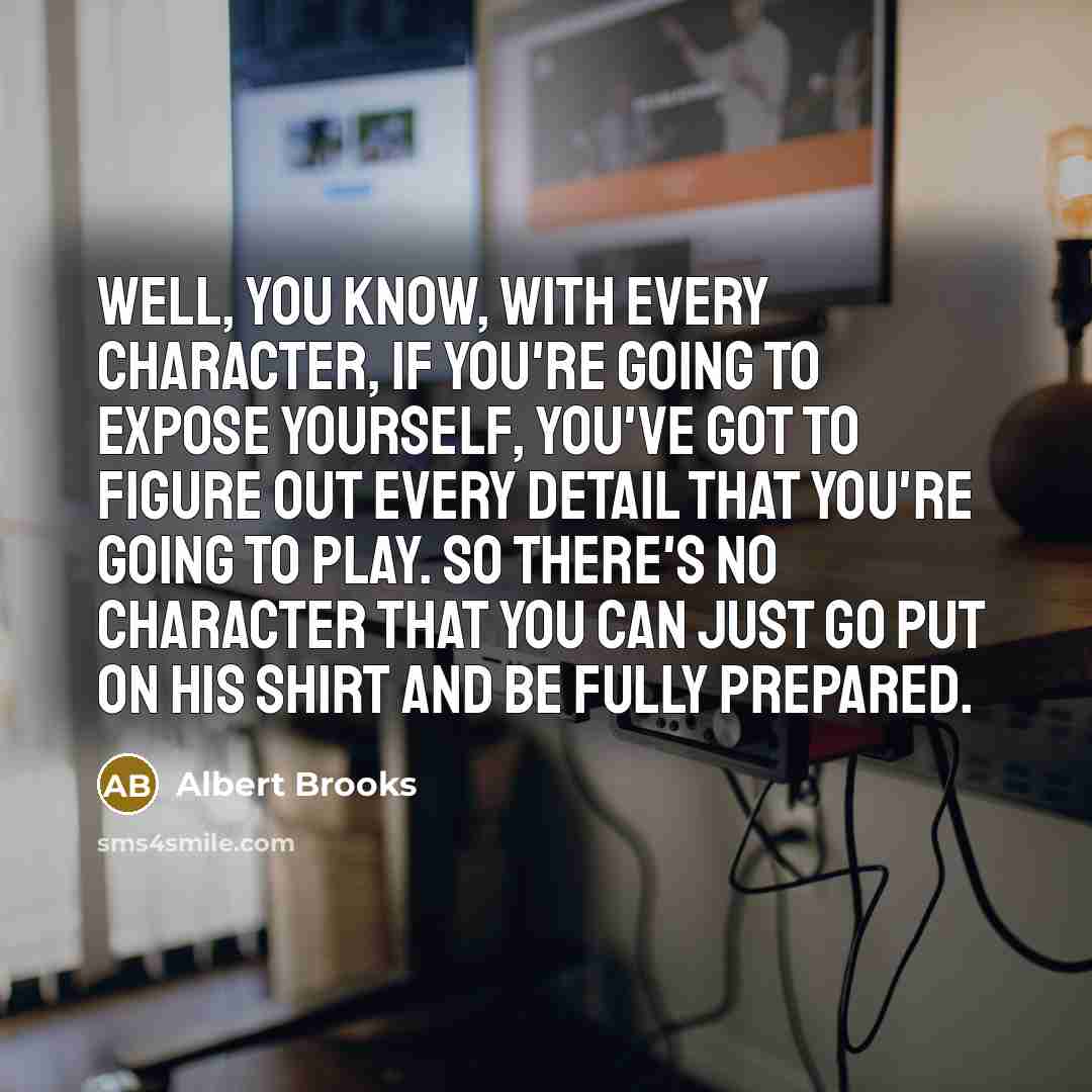 “Well, you know, with every character, if you're going to expose yourself, you've got to figure out every detail that you're going to play. So there's no character that you can just go put on his shirt and be fully prepared.” quote by Albert Brooks