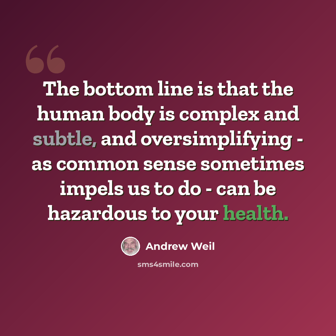 “The bottom line is that the human body is complex and subtle, and oversimplifying - as common sense sometimes impels us to do - can be hazardous to your health.” quote by Andrew Weil