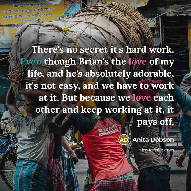 “There's no secret it's hard work. Even though Brian's the love of my life, and he's absolutely adorable, it's not easy, and we have to work at it. But because we love each other and keep working at it, it pays off.” quote by Anita Dobson