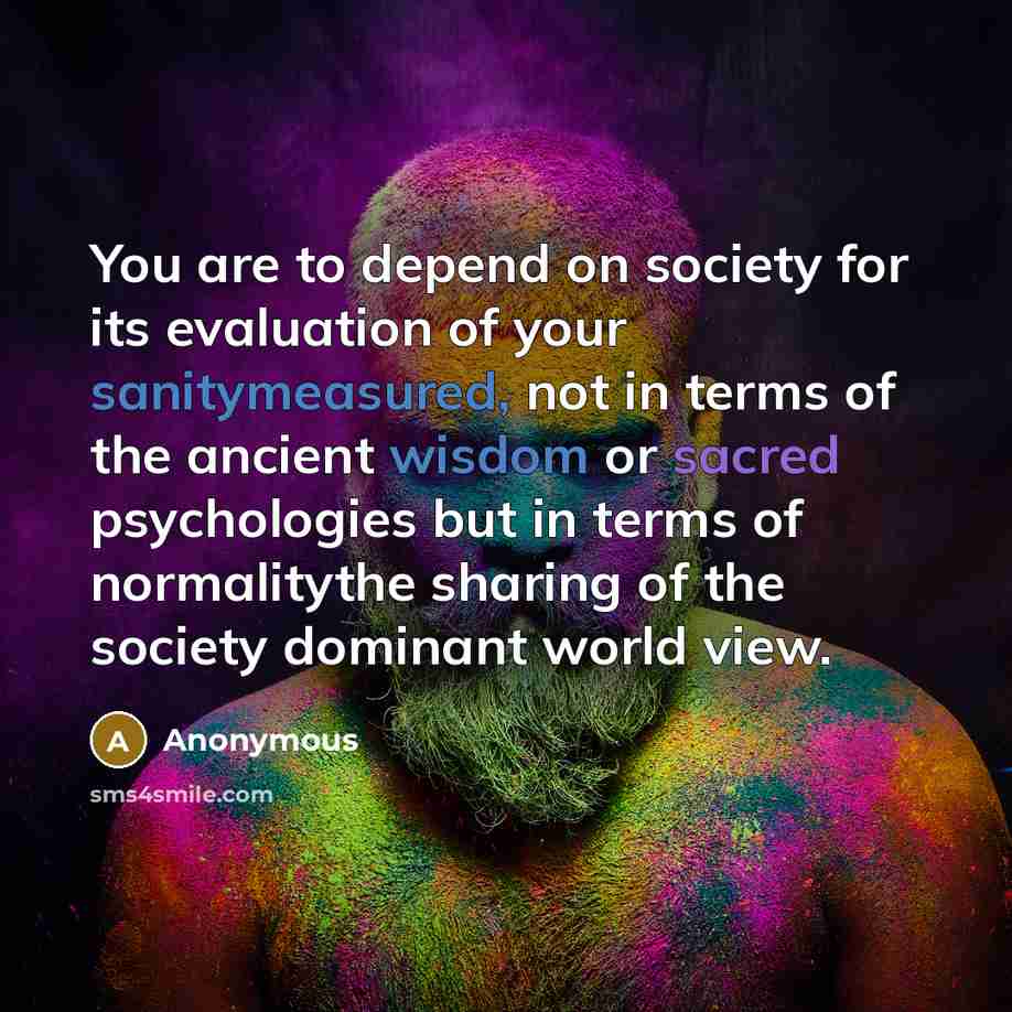 “You are to depend on society for its evaluation of your sanitymeasured, not in terms of the ancient wisdom or sacred psychologies but in terms of normalitythe sharing of the society dominant world view.” quote by Anonymous