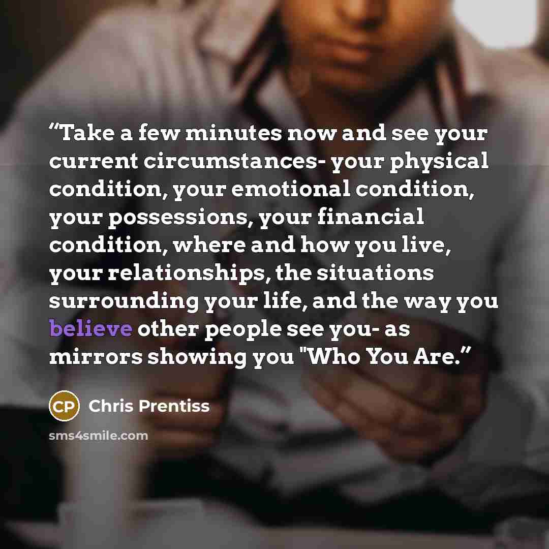 “Take a few minutes now and see your current circumstances- your physical condition, your emotional condition, your possessions, your financial condition, where and how you live, your relationships, the situations surrounding your life, and the way you believe other people see you- as mirrors…” quote by Chris Prentiss