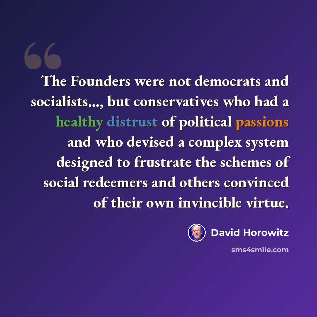 “The Founders were not democrats and socialists..., but conservatives who had a healthy distrust of political passions and who devised a complex system designed to frustrate the schemes of social redeemers and others convinced of their own invincible virtue.” quote by David Horowitz