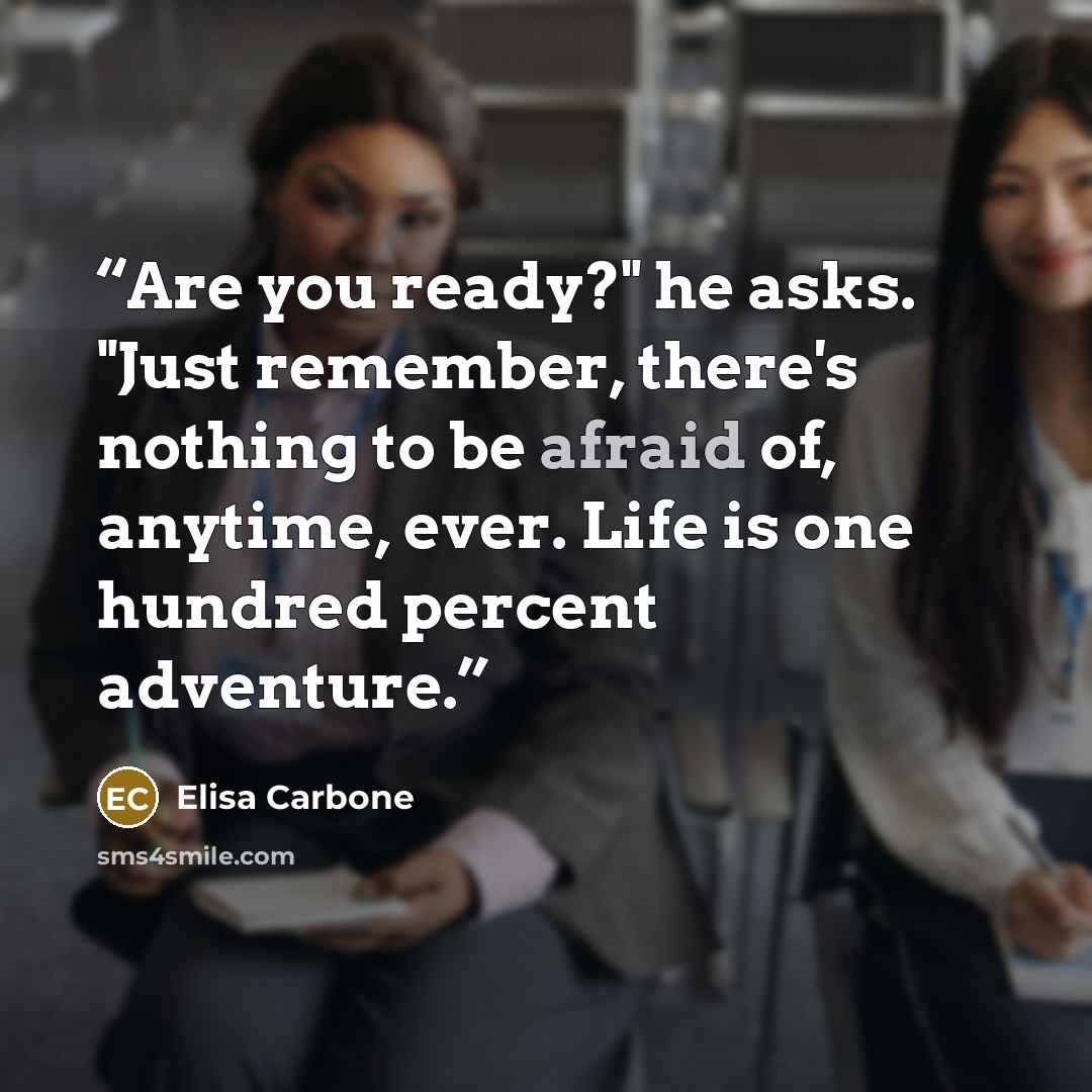 “Are you ready?" he asks. "Just remember, there's nothing to be afraid of, anytime, ever. Life is one hundred percent adventure.” quote by Elisa Carbone