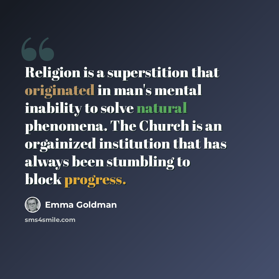 “Religion is a superstition that originated in man's mental inability to solve natural phenomena. The Church is an orgainized institution that has always been stumbling to block progress.” quote by Emma Goldman