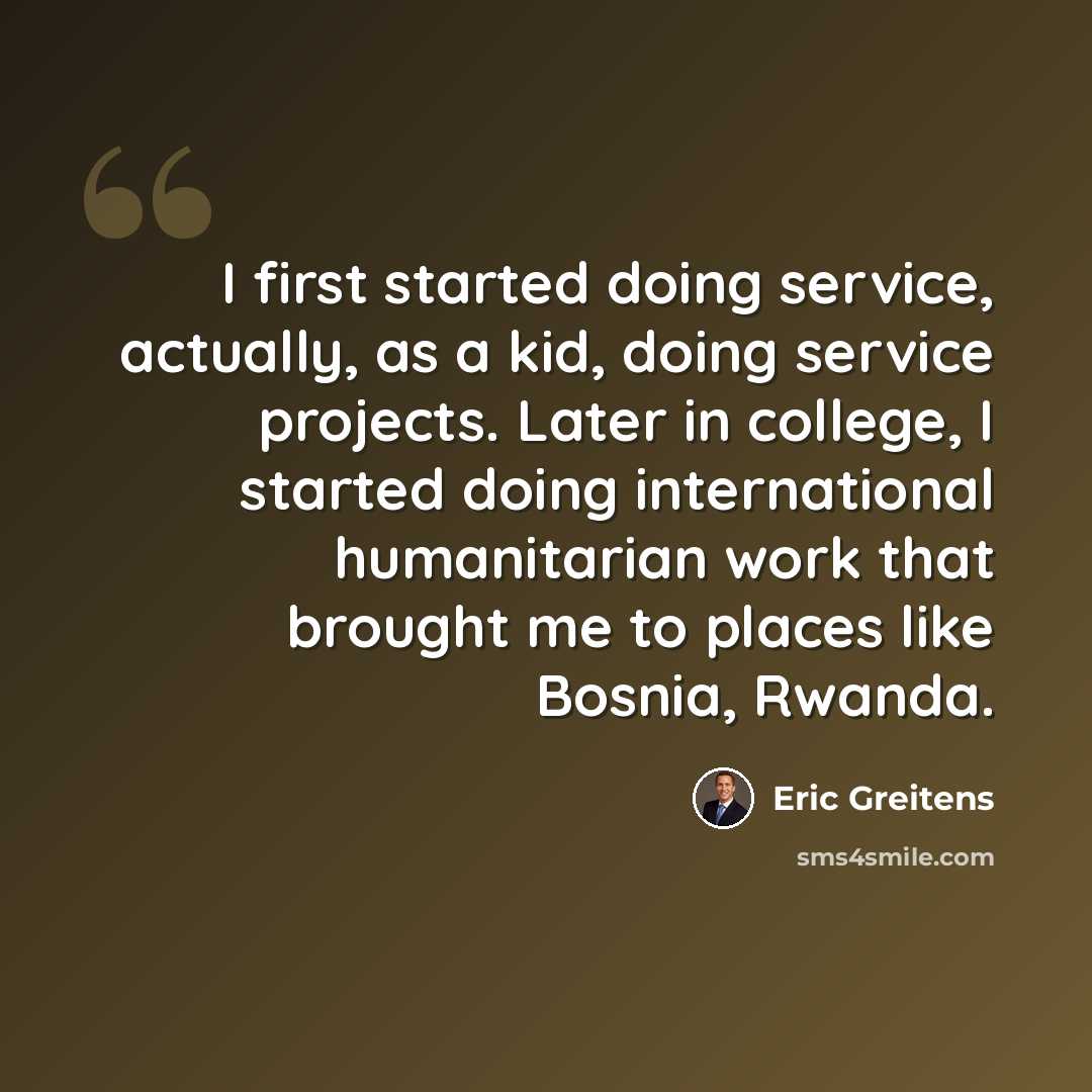 “I first started doing service, actually, as a kid, doing service projects. Later in college, I started doing international humanitarian work that brought me to places like Bosnia, Rwanda.” quote by Eric Greitens