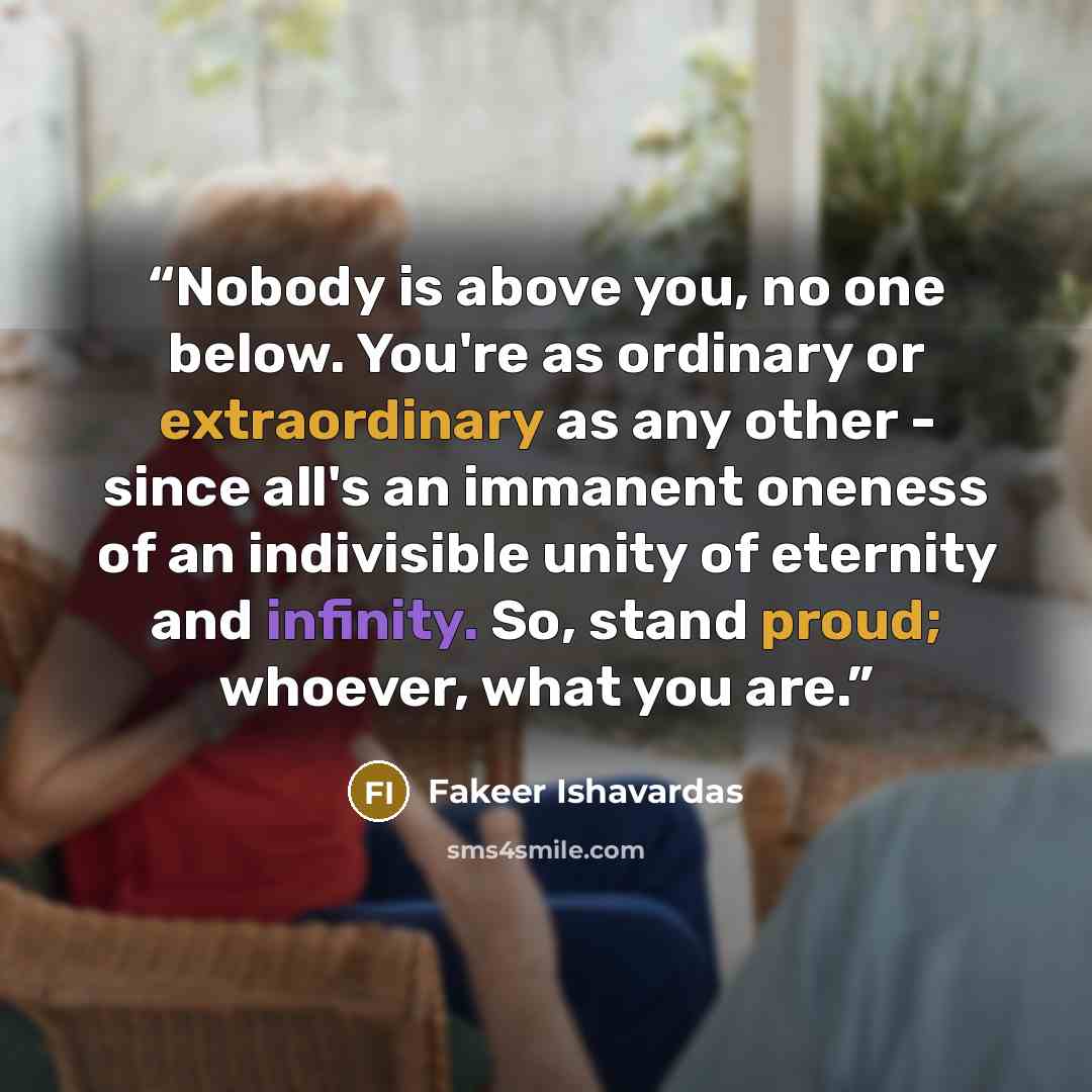 “Nobody is above you, no one below. You're as ordinary or extraordinary as any other - since all's an immanent oneness of an indivisible unity of eternity and infinity. So, stand proud; whoever, what you are.” quote by Fakeer Ishavardas