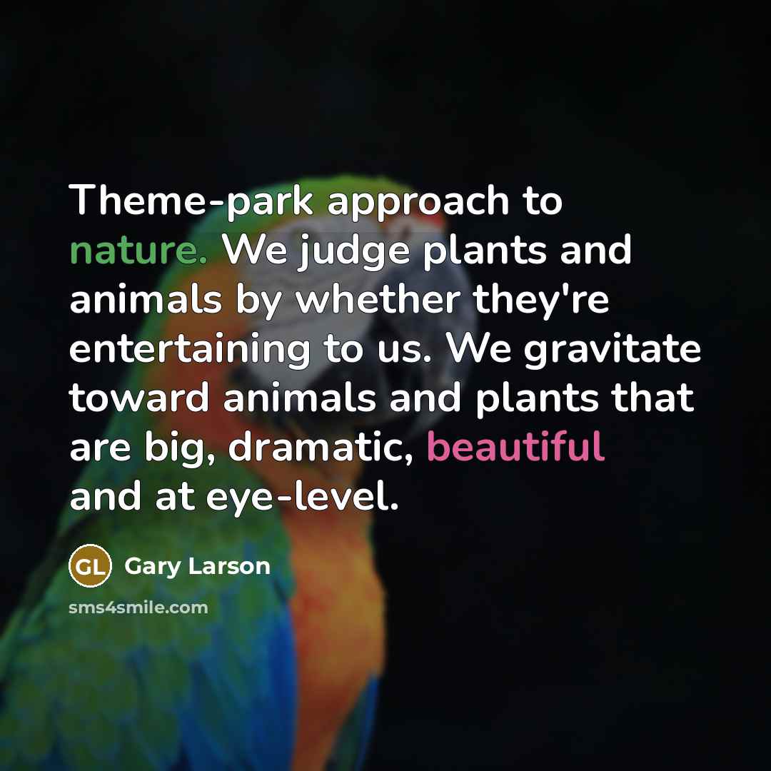 “Theme-park approach to nature. We judge plants and animals by whether they're entertaining to us. We gravitate toward animals and plants that are big, dramatic, beautiful and at eye-level.” quote by Gary Larson