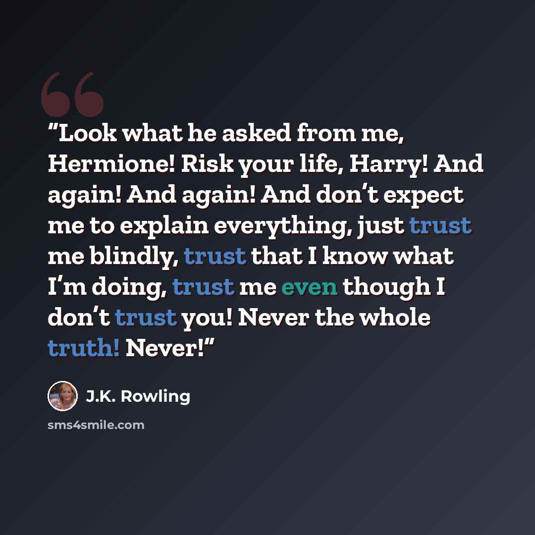 “Look what he asked from me, Hermione! Risk your life, Harry! And again! And again! And don’t expect me to explain everything, just trust me blindly, trust that I know what I’m doing, trust me even though I don’t trust you! Never the whole truth! Never!” quote by J.K. Rowling