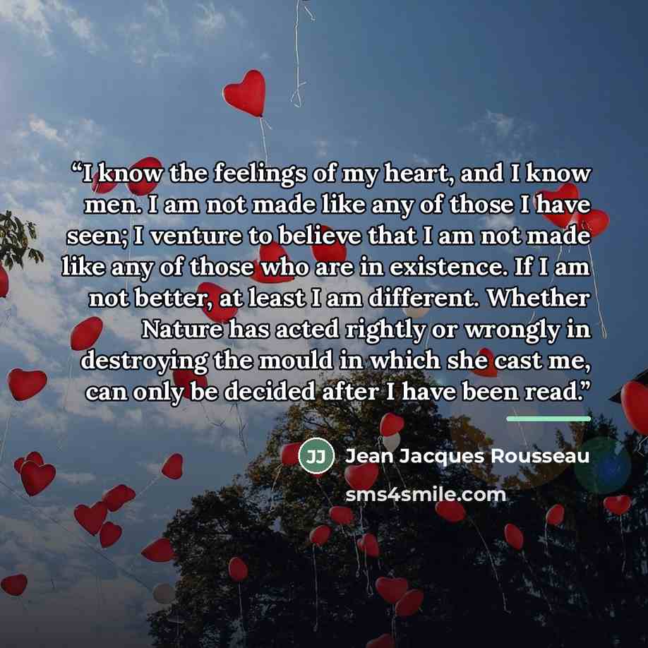“I know the feelings of my heart, and I know men. I am not made like any of those I have seen; I venture to believe that I am not made like any of those who are in existence. If I am not better, at least I am different. Whether Nature has acted rightly or wrongly in destroying the mould in which…” quote by Jean Jacques Rousseau