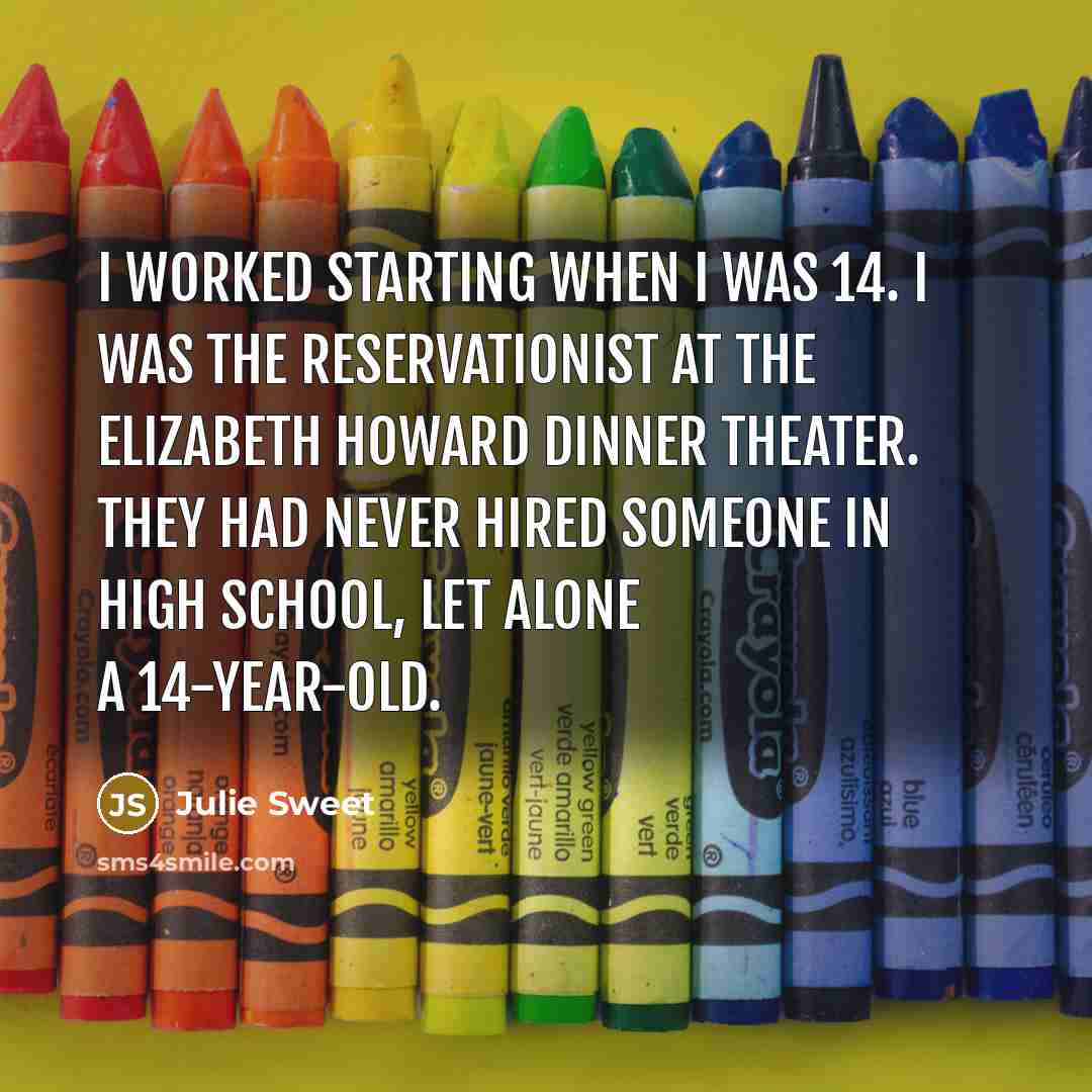 “I worked starting when I was 14. I was the reservationist at the Elizabeth Howard dinner theater. They had never hired someone in high school, let alone a 14-year-old.” quote by Julie Sweet