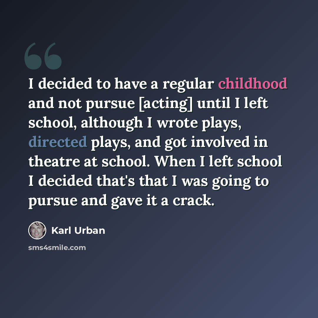 “I decided to have a regular childhood and not pursue [acting] until I left school, although I wrote plays, directed plays, and got involved in theatre at school. When I left school I decided that's that I was going to pursue and gave it a crack.” quote by Karl Urban