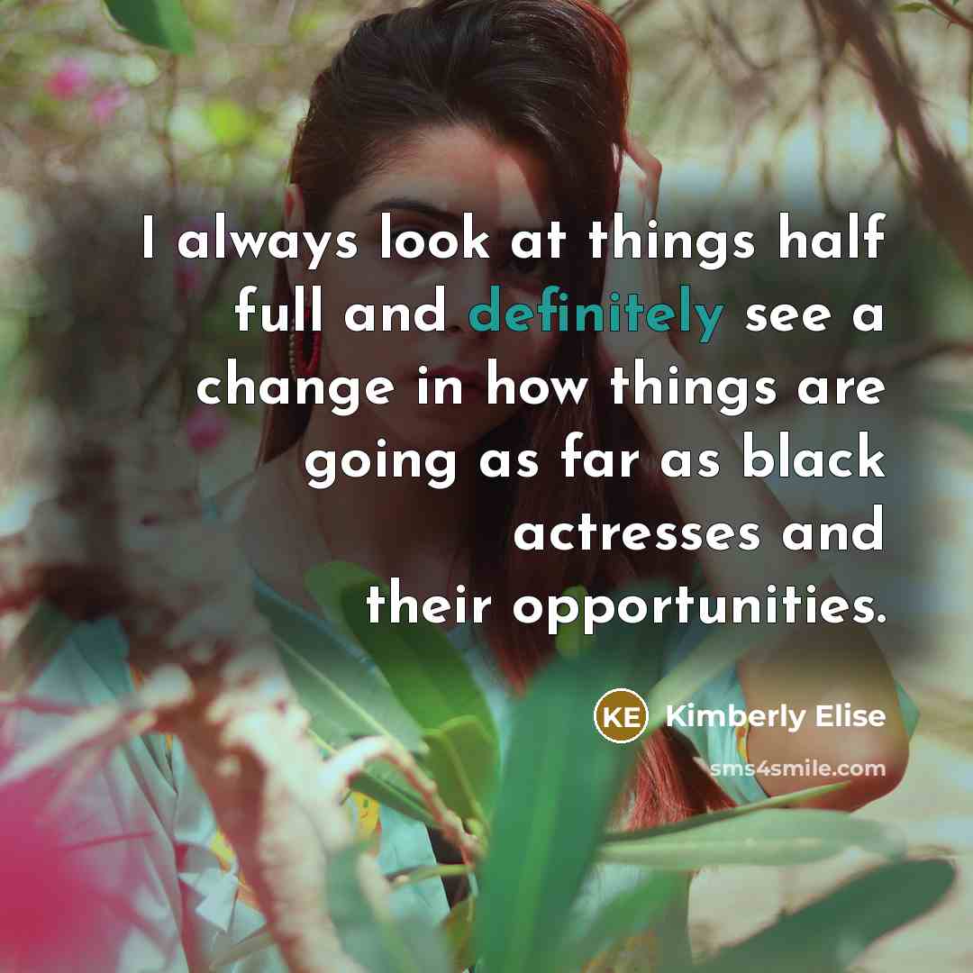 “I always look at things half full and definitely see a change in how things are going as far as black actresses and their opportunities.” quote by Kimberly Elise