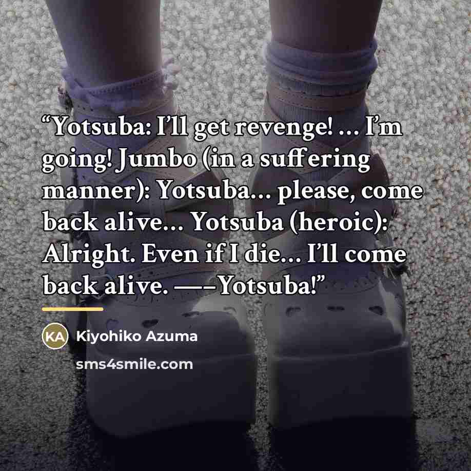“Yotsuba: I’ll get revenge! … I’m going! Jumbo (in a suffering manner): Yotsuba… please, come back alive… Yotsuba (heroic): Alright. Even if I die… I’ll come back alive. —–Yotsuba!” quote by Kiyohiko Azuma