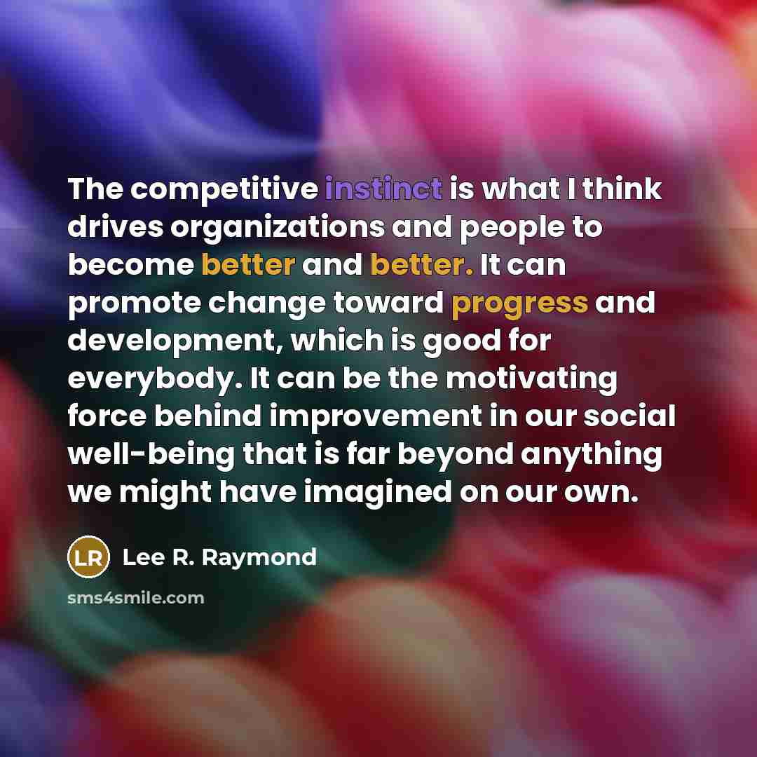 “The competitive instinct is what I think drives organizations and people to become better and better. It can promote change toward progress and development, which is good for everybody. It can be the motivating force behind improvement in our social well-being that is far beyond anything we might…” quote by Lee R. Raymond