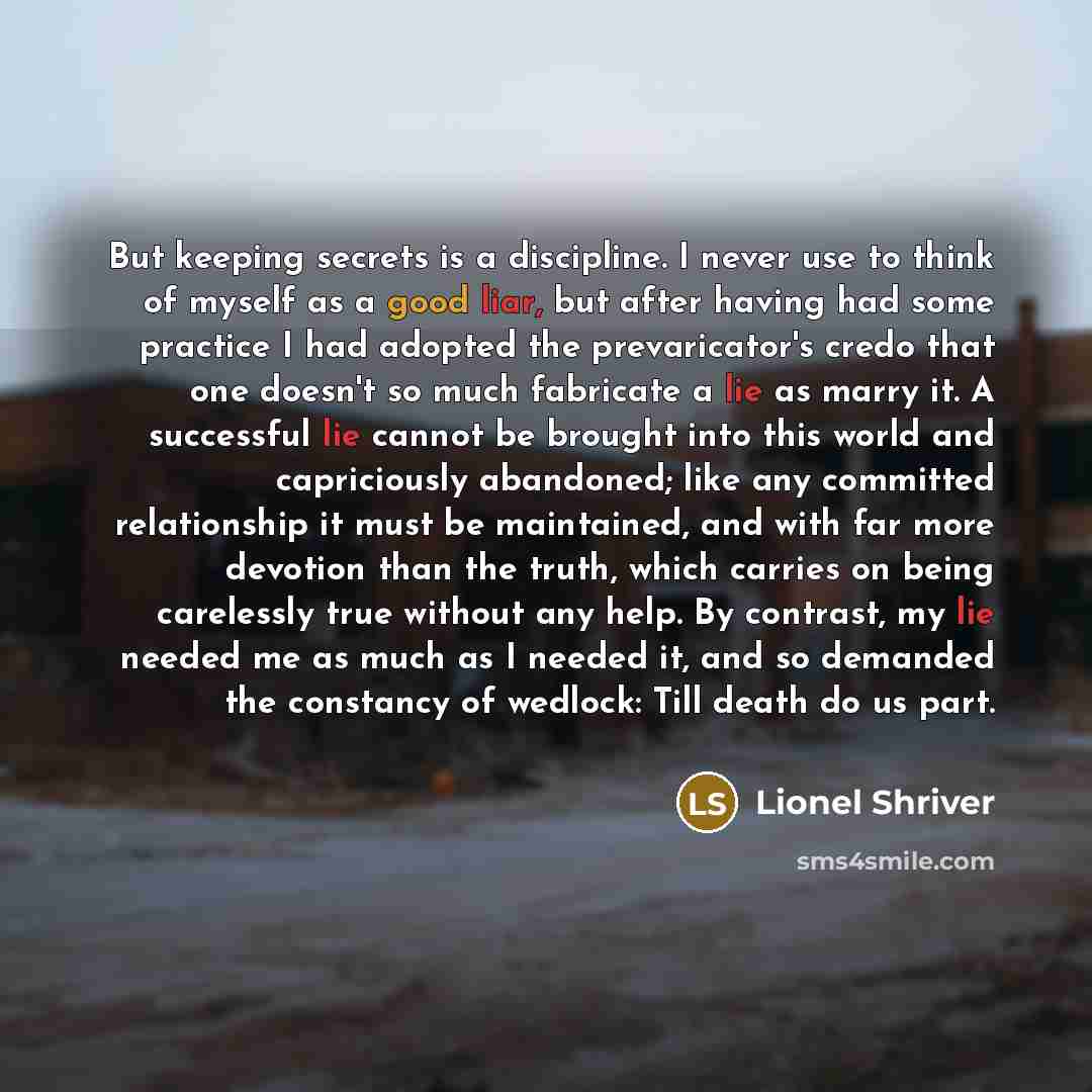 “But keeping secrets is a discipline. I never use to think of myself as a good liar, but after having had some practice I had adopted the prevaricator's credo that one doesn't so much fabricate a lie as marry it. A successful lie cannot be brought into this world and capriciously abandoned; like…” quote by Lionel Shriver